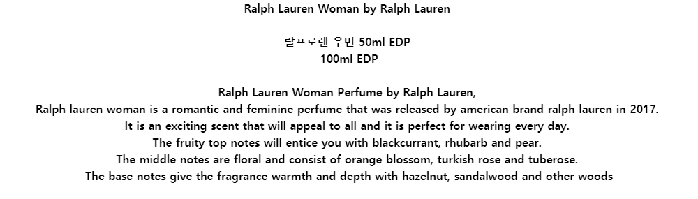 Ralph Lauren Woman by Ralph Lauren랄프로렌 우먼 50ml EDP100ml EDPRalph Lauren Woman Perfume by Ralph Lauren,Ralph lauren woman is a romantic and feminine perfume that was released by american brand ralph lauren in 2017.It is an exciting scent that will appeal to all and it is perfect for wearing every day.The fruity top notes will entice you with blackcurrant, rhubarb and pear.The middle notes are floral and consist of orange blossom, turkish rose and tuberose.The base notes give the fragrance warmth and depth with hazelnut, sandalwood and other woods

