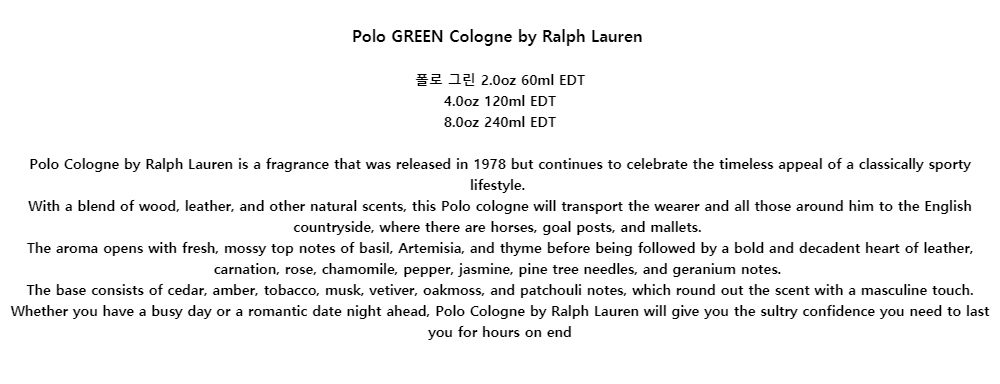 Polo GREEN Cologne by Ralph Lauren폴로 그린 2.0oz 60ml EDT4.0oz 120ml EDT8.0oz 240ml EDTPolo Cologne by Ralph Lauren is a fragrance that was released in 1978 but continues to celebrate the timeless appeal of a classically sporty lifestyle.With a blend of wood, leather, and other natural scents, this Polo cologne will transport the wearer and all those around him to the English countryside, where there are horses, goal posts, and mallets.The aroma opens with fresh, mossy top notes of basil, Artemisia, and thyme before being followed by a bold and decadent heart of leather, carnation, rose, chamomile, pepper, jasmine, pine tree needles, and geranium notes.The base consists of cedar, amber, tobacco, musk, vetiver, oakmoss, and patchouli notes, which round out the scent with a masculine touch. Whether you have a busy day or a romantic date night ahead, Polo Cologne by Ralph Lauren will give you the sultry confidence you need to last you for hours on end
