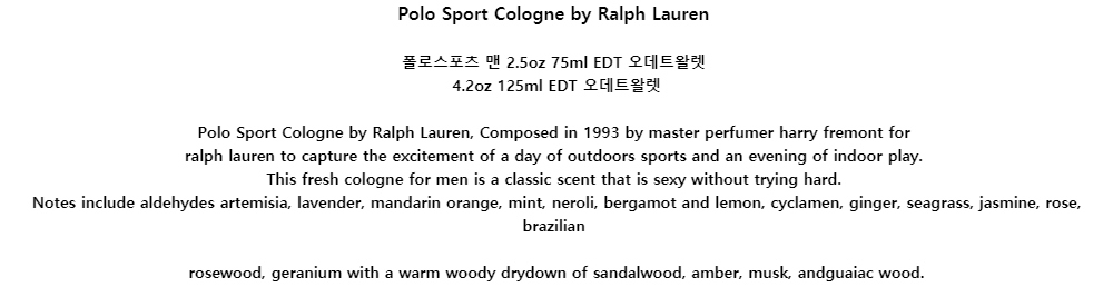 Polo Sport Cologne by Ralph Lauren폴로스포츠 맨 2.5oz 75ml EDT 오데트왈렛4.2oz 125ml EDT 오데트왈렛
Polo Sport Cologne by Ralph Lauren, Composed in 1993 by master perfumer harry fremont forralph lauren to capture the excitement of a day of outdoors sports and an evening of indoor play.This fresh cologne for men is a classic scent that is sexy without trying hard.Notes include aldehydes artemisia, lavender, mandarin orange, mint, neroli, bergamot and lemon, cyclamen, ginger, seagrass, jasmine, rose, brazilianrosewood, geranium with a warm woody drydown of sandalwood, amber, musk, andguaiac wood.