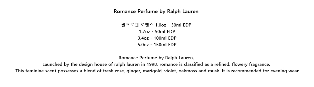 Romance Perfume by Ralph Lauren랄프로렌 로맨스 1.0oz - 30ml EDP1.7oz - 50ml EDP3.4oz - 100ml EDP5.0oz - 150ml EDPRomance Perfume by Ralph Lauren,Launched by the design house of ralph lauren in 1998, romance is classified as a refined, flowery fragrance.This feminine scent possesses a blend of fresh rose, ginger, marigold, violet, oakmoss and musk. It is recommended for evening wear
