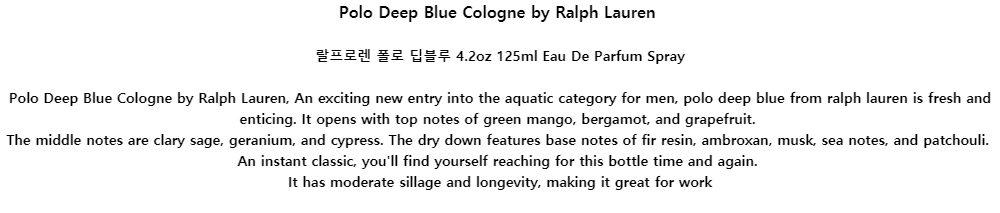 Polo Deep Blue Cologne by Ralph Lauren랄프로렌 폴로 딥블루 4.2oz 125ml Eau De Parfum SprayPolo Deep Blue Cologne by Ralph Lauren, An exciting new entry into the aquatic category for men, polo deep blue from ralph lauren is fresh and enticing. It opens with top notes of green mango, bergamot, and grapefruit.The middle notes are clary sage, geranium, and cypress. The dry down features base notes of fir resin, ambroxan, musk, sea notes, and patchouli.An instant classic, youll find yourself reaching for this bottle time and again.It has moderate sillage and longevity, making it great for work
