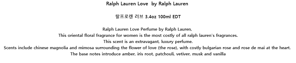 Ralph Lauren Love by Ralph Lauren랄프로렌 러브 3.4oz 100ml EDTRalph Lauren Love Perfume by Ralph Lauren,This oriental floral fragrance for women is the most costly of all ralph laurens fragrances.This scent is an extravagant, luxury perfume.Scents include chinese magnolia and mimosa surrounding the flower of love (the rose), with costly bulgarian rose and rose de mai at the heart.The base notes introduce amber, iris root, patchouli, vetiver, musk and vanilla
