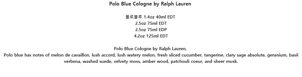 Polo Blue Cologne by Ralph Lauren폴로블루 1.4oz 40ml EDT2.5oz 75ml EDT2.5oz 75ml EDP4.2oz 125ml EDTPolo Blue Cologne by Ralph Lauren,Polo blue has notes of melon de cavaillon, lush accord, lush watery melon, fresh sliced cucumber, tangerine, clary sage absolute, geranium, basil verbena, washed suede, velvety moss, amber wood, patchouli coeur, and sheer musk.
