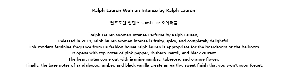 Ralph Lauren Woman Intense by Ralph Lauren랄프로렌 인텐스 50ml EDP 오데퍼품Ralph Lauren Woman Intense Perfume by Ralph Lauren,Released in 2019, ralph lauren women intense is fruity, spicy, and completely delightful.This modern feminine fragrance from us fashion house ralph lauren is appropriate for the boardroom or the ballroom.It opens with top notes of pink pepper, rhubarb, neroli, and black currant.The heart notes come out with jasmine sambac, tuberose, and orange flower.Finally, the base notes of sandalwood, amber, and black vanilla create an earthy, sweet finish that you wont soon forget.
