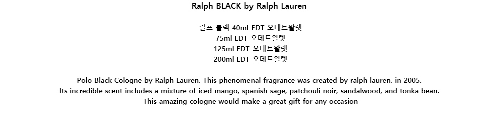 Ralph BLACK by Ralph Lauren랄프 블랙 40ml EDT 오데트왈렛75ml EDT 오데트왈렛125ml EDT 오데트왈렛200ml EDT 오데트왈렛Polo Black Cologne by Ralph Lauren, This phenomenal fragrance was created by ralph lauren, in 2005.Its incredible scent includes a mixture of iced mango, spanish sage, patchouli noir, sandalwood, and tonka bean.This amazing cologne would make a great gift for any occasion

