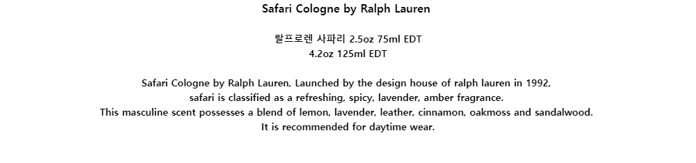 Safari Cologne by Ralph Lauren랄프로렌 사파리 2.5oz 75ml EDT4.2oz 125ml EDTSafari Cologne by Ralph Lauren, Launched by the design house of ralph lauren in 1992,safari is classified as a refreshing, spicy, lavender, amber fragrance.This masculine scent possesses a blend of lemon, lavender, leather, cinnamon, oakmoss and sandalwood.It is recommended for daytime wear.
