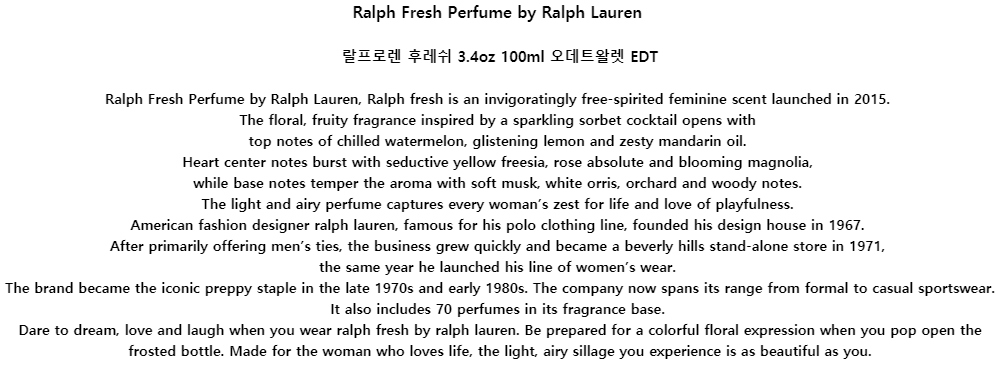 Ralph Fresh Perfume by Ralph Lauren랄프로렌 후레쉬 3.4oz 100ml 오데트왈렛 EDTRalph Fresh Perfume by Ralph Lauren, Ralph fresh is an invigoratingly free-spirited feminine scent launched in 2015.The floral, fruity fragrance inspired by a sparkling sorbet cocktail opens withtop notes of chilled watermelon, glistening lemon and zesty mandarin oil.Heart center notes burst with seductive yellow freesia, rose absolute and blooming magnolia,while base notes temper the aroma with soft musk, white orris, orchard and woody notes.The light and airy perfume captures every woman’s zest for life and love of playfulness.American fashion designer ralph lauren, famous for his polo clothing line, founded his design house in 1967.After primarily offering men’s ties, the business grew quickly and became a beverly hills stand-alone store in 1971,the same year he launched his line of women’s wear.The brand became the iconic preppy staple in the late 1970s and early 1980s. The company now spans its range from formal to casual sportswear. It also includes 70 perfumes in its fragrance base.Dare to dream, love and laugh when you wear ralph fresh by ralph lauren. Be prepared for a colorful floral expression when you pop open the frosted bottle. Made for the woman who loves life, the light, airy sillage you experience is as beautiful as you.
