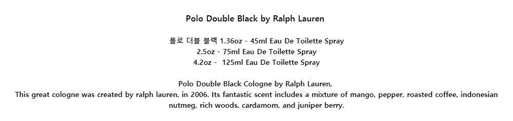 Polo Double Black by Ralph Lauren폴로 더블 블랙 1.36oz - 45ml Eau De Toilette Spray2.5oz - 75ml Eau De Toilette Spray4.2oz - 125ml Eau De Toilette SprayPolo Double Black Cologne by Ralph Lauren,This great cologne was created by ralph lauren, in 2006. Its fantastic scent includes a mixture of mango, pepper, roasted coffee, indonesian nutmeg, rich woods, cardamom, and juniper berry.
