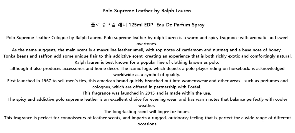 Polo Supreme Leather by Ralph Lauren폴로 슈프림 레더 125ml EDP Eau De Parfum SprayPolo Supreme Leather Cologne by Ralph Lauren, Polo supreme leather by ralph lauren is a warm and spicy fragrance with aromatic and sweet overtones.As the name suggests, the main scent is a masculine leather smell, with top notes of cardamom and nutmeg and a base note of honey.Tonka beans and saffron add some unique flair to this addictive scent, creating an experience that is both richly exotic and comfortingly natural. Ralph lauren is best known for a popular line of clothing known as polo,although it also produces accessories and home décor. The iconic logo, which depicts a polo player riding on horseback, is acknowledged worldwide as a symbol of quality.First launched in 1967 to sell men’s ties, this american brand quickly branched out into womenswear and other areas—such as perfumes and colognes, which are offered in partnership with l’oréal.This fragrance was launched in 2015 and is made within the usa.The spicy and addictive polo supreme leather is an excellent choice for evening wear, and has warm notes that balance perfectly with cooler weather.The long-lasting scent will linger for hours.This fragrance is perfect for connoisseurs of leather scents, and imparts a rugged, outdoorsy feeling that is perfect for a wide range of different occasions.
