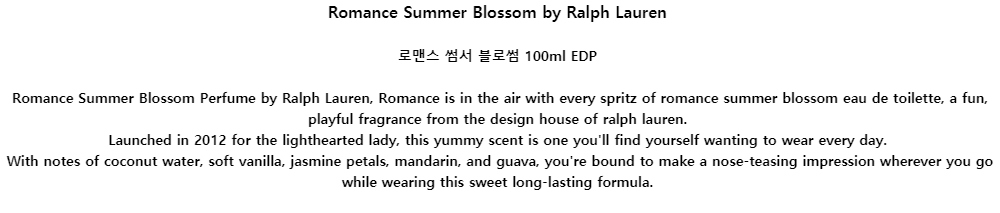 Romance Summer Blossom by Ralph Lauren로맨스 썸서 블로썸 100ml EDPRomance Summer Blossom Perfume by Ralph Lauren, Romance is in the air with every spritz of romance summer blossom eau de toilette, a fun, playful fragrance from the design house of ralph lauren.Launched in 2012 for the lighthearted lady, this yummy scent is one youll find yourself wanting to wear every day.With notes of coconut water, soft vanilla, jasmine petals, mandarin, and guava, youre bound to make a nose-teasing impression wherever you go while wearing this sweet long-lasting formula.
