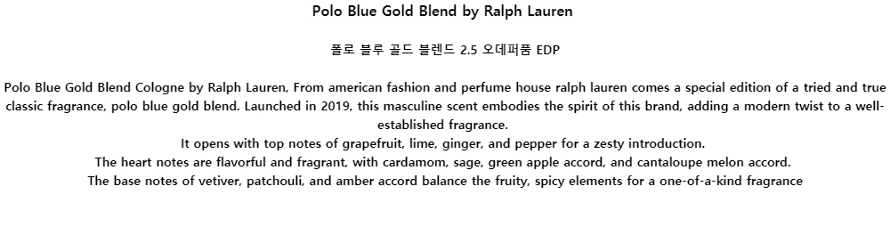 Polo Blue Gold Blend by Ralph Lauren폴로 블루 골드 블렌드 2.5 오데퍼품 EDPPolo Blue Gold Blend Cologne by Ralph Lauren, From american fashion and perfume house ralph lauren comes a special edition of a tried and true classic fragrance, polo blue gold blend. Launched in 2019, this masculine scent embodies the spirit of this brand, adding a modern twist to a well-established fragrance.It opens with top notes of grapefruit, lime, ginger, and pepper for a zesty introduction.The heart notes are flavorful and fragrant, with cardamom, sage, green apple accord, and cantaloupe melon accord.The base notes of vetiver, patchouli, and amber accord balance the fruity, spicy elements for a one-of-a-kind fragrance
