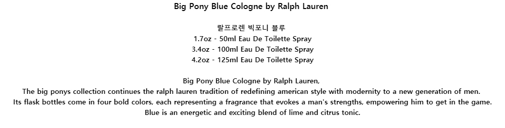 Big Pony Blue Cologne by Ralph Lauren랄프로렌 빅포니 블루1.7oz - 50ml Eau De Toilette Spray3.4oz - 100ml Eau De Toilette Spray4.2oz - 125ml Eau De Toilette SprayBig Pony Blue Cologne by Ralph Lauren,The big ponys collection continues the ralph lauren tradition of redefining american style with modernity to a new generation of men.Its flask bottles come in four bold colors, each representing a fragrance that evokes a mans strengths, empowering him to get in the game.Blue is an energetic and exciting blend of lime and citrus tonic.
