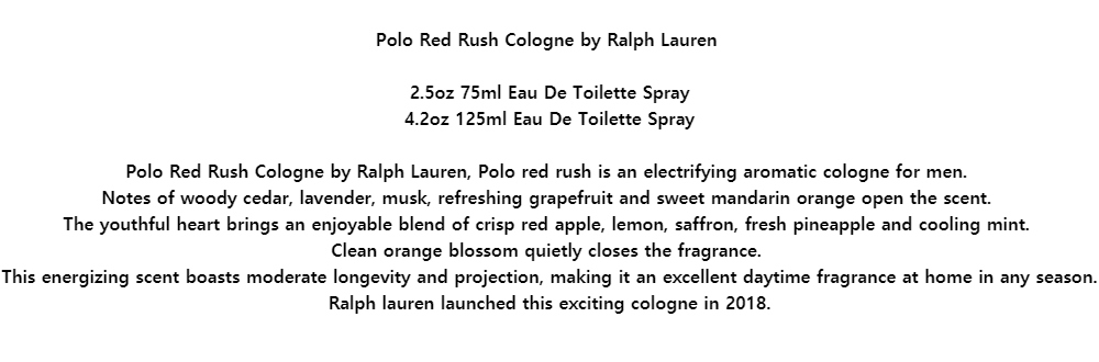 Polo Red Rush Cologne by Ralph Lauren2.5oz 75ml Eau De Toilette Spray4.2oz 125ml Eau De Toilette SprayPolo Red Rush Cologne by Ralph Lauren, Polo red rush is an electrifying aromatic cologne for men.Notes of woody cedar, lavender, musk, refreshing grapefruit and sweet mandarin orange open the scent.The youthful heart brings an enjoyable blend of crisp red apple, lemon, saffron, fresh pineapple and cooling mint.Clean orange blossom quietly closes the fragrance.This energizing scent boasts moderate longevity and projection, making it an excellent daytime fragrance at home in any season. Ralph lauren launched this exciting cologne in 2018.
